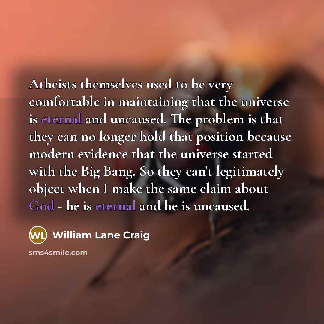 “Atheists themselves used to be very comfortable in maintaining that the universe is eternal and uncaused. The problem is that they can no longer hold that position because modern evidence that the universe started with the Big Bang. So they can't legitimately object when I make the same claim…” quote by William Lane Craig