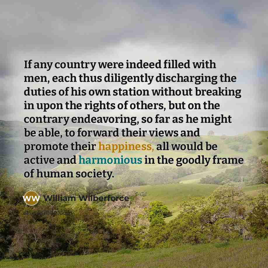 “If any country were indeed filled with men, each thus diligently discharging the duties of his own station without breaking in upon the rights of others, but on the contrary endeavoring, so far as he might be able, to forward their views and promote their happiness, all would be active and…” quote by William Wilberforce