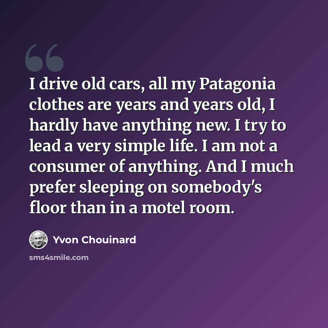 “I drive old cars, all my Patagonia clothes are years and years old, I hardly have anything new. I try to lead a very simple life. I am not a consumer of anything. And I much prefer sleeping on somebody's floor than in a motel room.” quote by Yvon Chouinard