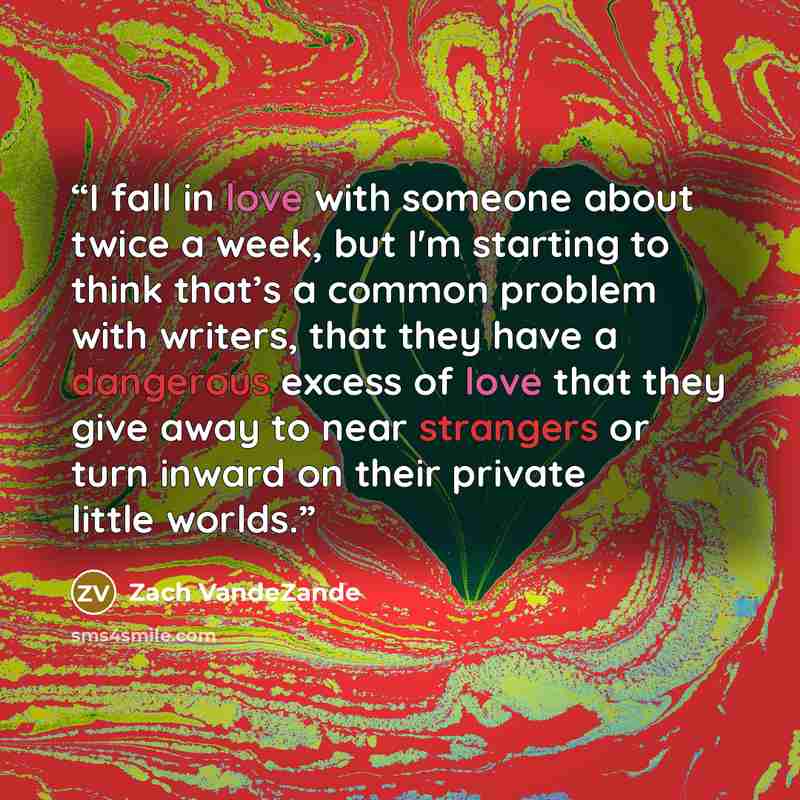 “I fall in love with someone about twice a week, but I'm starting to think that’s a common problem with writers, that they have a dangerous excess of love that they give away to near strangers or turn inward on their private little worlds.” quote by Zach VandeZande