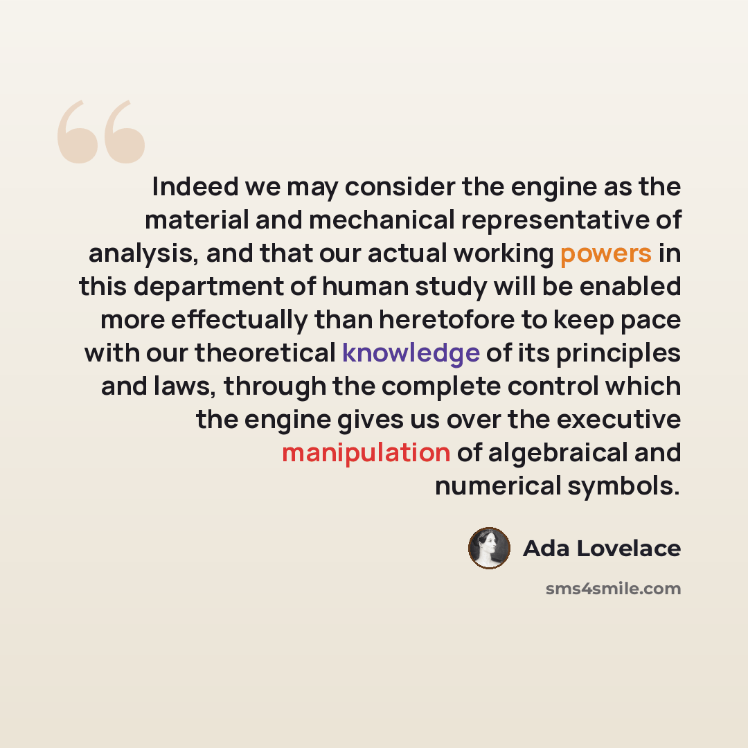 “Indeed we may consider the engine as the material and mechanical representative of analysis, and that our actual working powers in this department of human study will be enabled more effectually than heretofore to keep pace with our theoretical knowledge of its principles and laws, through the…” quote by Ada Lovelace
