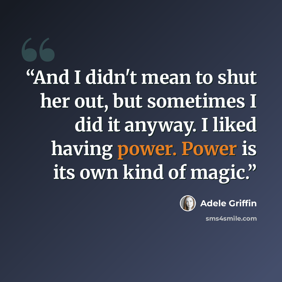 “And I didn't mean to shut her out, but sometimes I did it anyway. I liked having power. Power is its own kind of magic.” quote by Adele Griffin