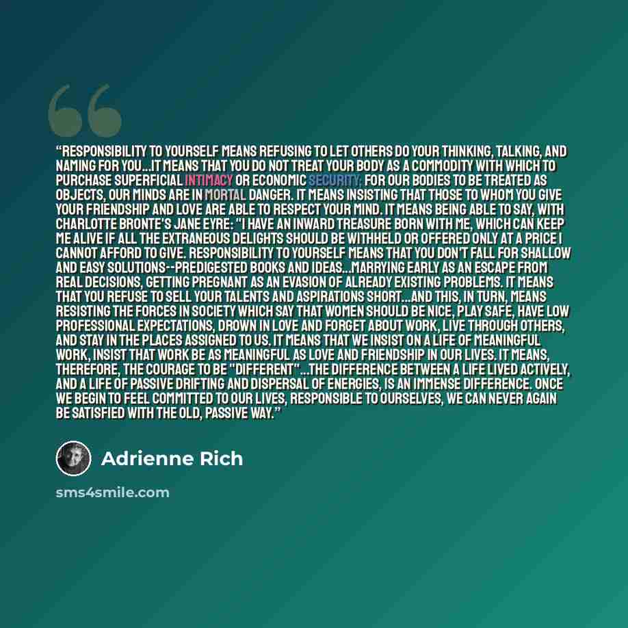 “Responsibility to yourself means refusing to let others do your thinking, talking, and naming for you...it means that you do not treat your body as a commodity with which to purchase superficial intimacy or economic security; for our bodies to be treated as objects, our minds are in mortal danger…” quote by Adrienne Rich
