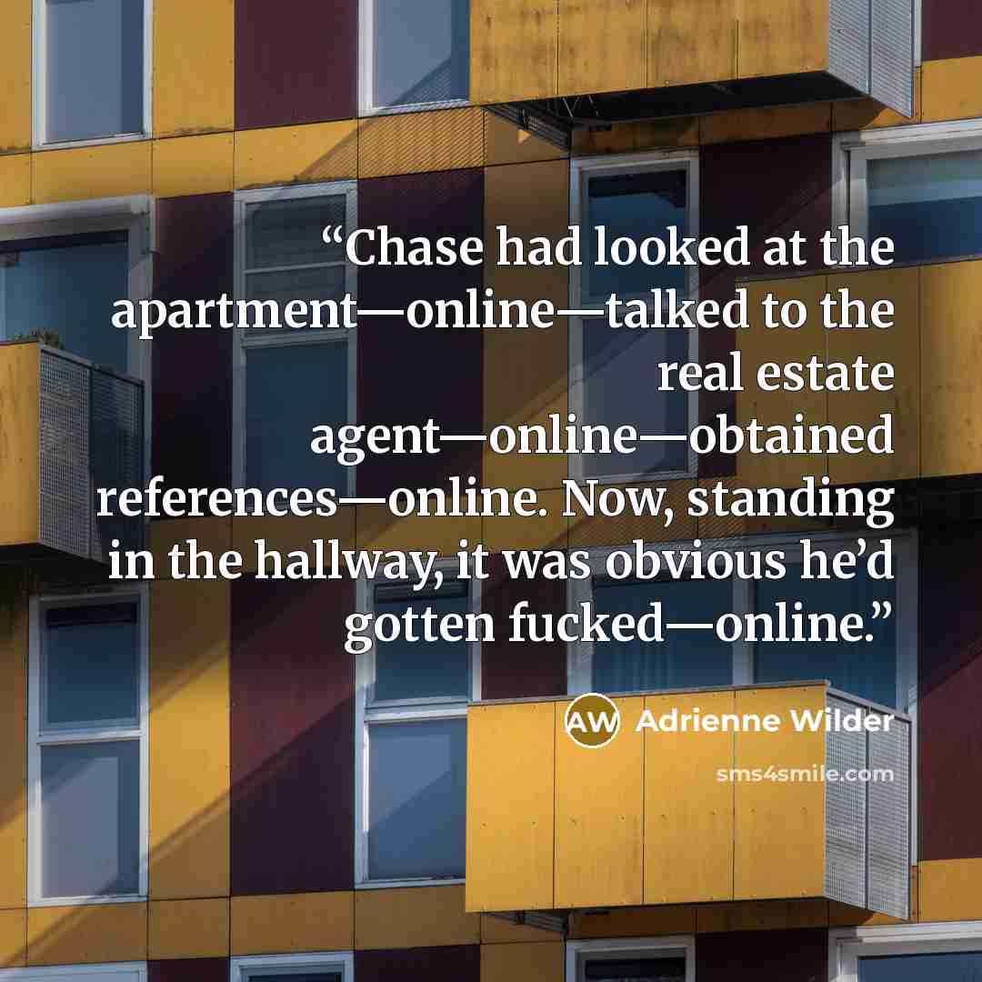 “Chase had looked at the apartment—online—talked to the real estate agent—online—obtained references—online. Now, standing in the hallway, it was obvious he’d gotten fucked—online.” quote by Adrienne Wilder