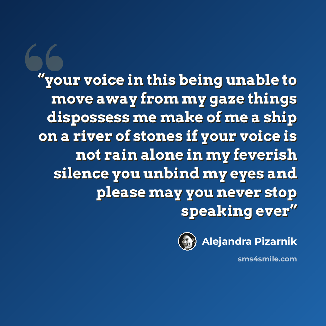 “your voice in this being unable to move away from my gaze things dispossess me make of me a ship on a river of stones if your voice is not rain alone in my feverish silence you unbind my eyes and please may you never stop speaking ever” quote by Alejandra Pizarnik