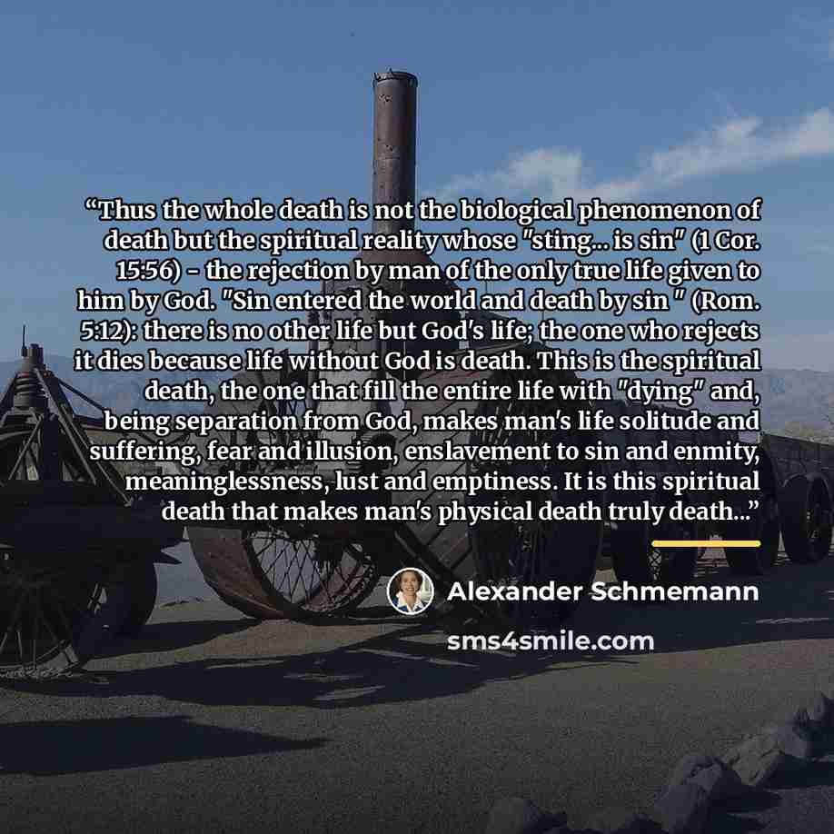 “Thus the whole death is not the biological phenomenon of death but the spiritual reality whose "sting... is sin" (1 Cor. 15:56) - the rejection by man of the only true life given to him by God. "Sin entered the world and death by sin " (Rom. 5:12): there is no other life but God's life; the one…” quote by Alexander Schmemann