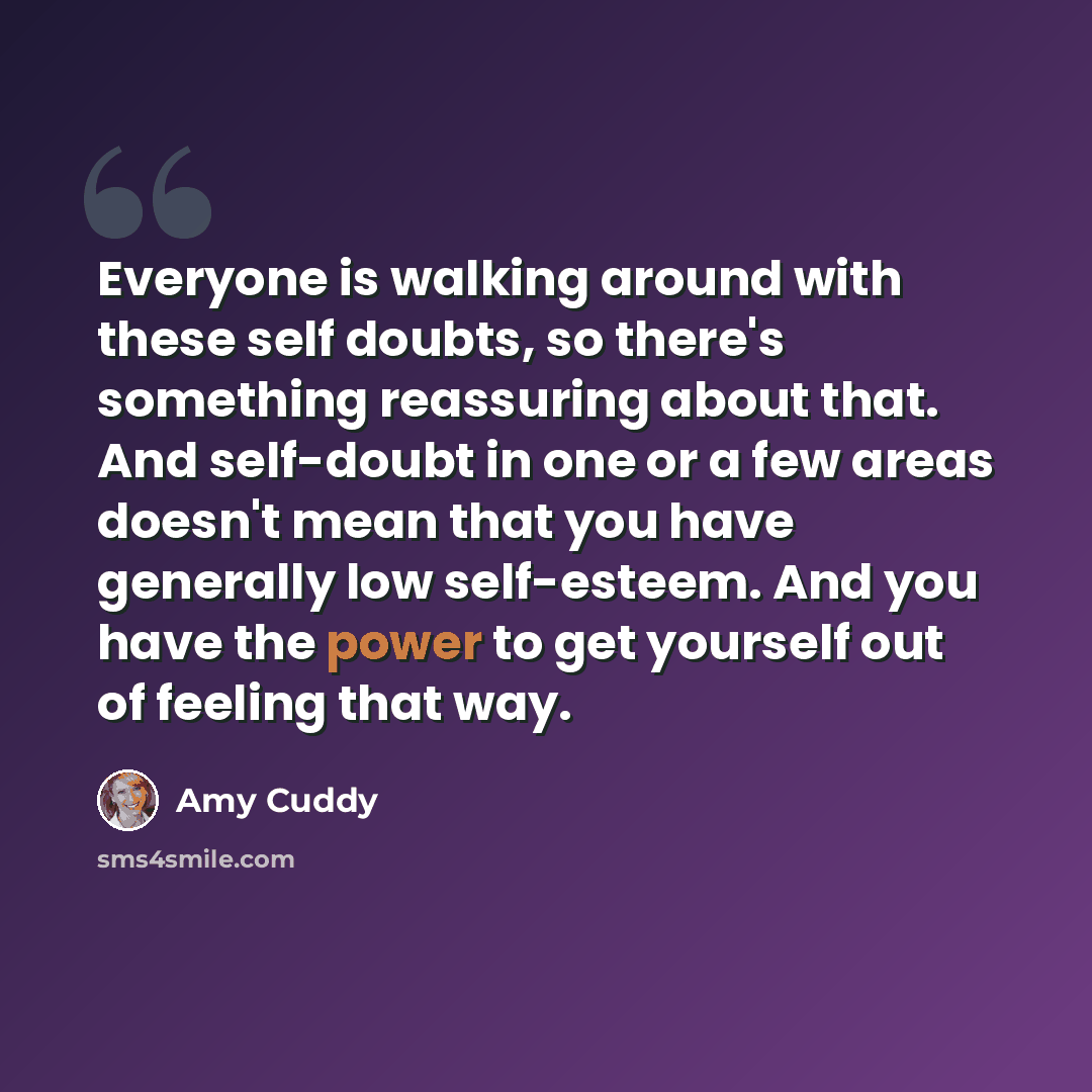 “Everyone is walking around with these self doubts, so there's something reassuring about that. And self-doubt in one or a few areas doesn't mean that you have generally low self-esteem. And you have the power to get yourself out of feeling that way.” quote by Amy Cuddy