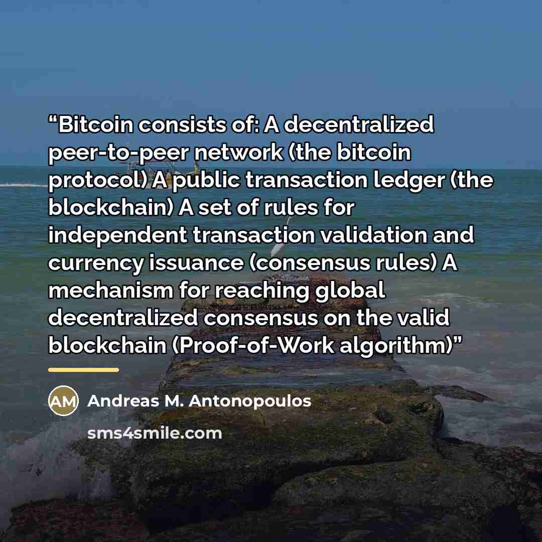 “Bitcoin consists of: A decentralized peer-to-peer network (the bitcoin protocol) A public transaction ledger (the blockchain) A set of rules for independent transaction validation and currency issuance (consensus rules) A mechanism for reaching global decentralized consensus on the valid…” quote by Andreas M. Antonopoulos