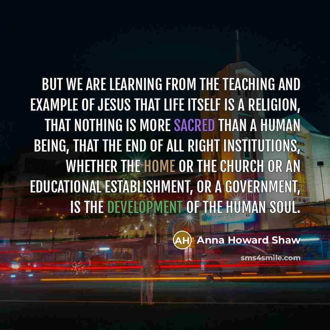 “But we are learning from the teaching and example of Jesus that life itself is a religion, that nothing is more sacred than a human being, that the end of all right institutions, whether the home or the church or an educational establishment, or a government, is the development of the human soul.” quote by Anna Howard Shaw