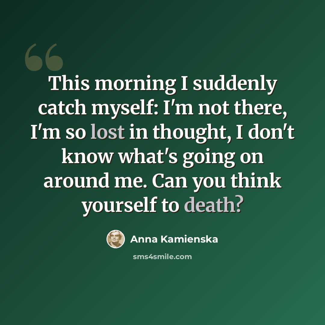 “This morning I suddenly catch myself: I'm not there, I'm so lost in thought, I don't know what's going on around me. Can you think yourself to death?” quote by Anna Kamienska