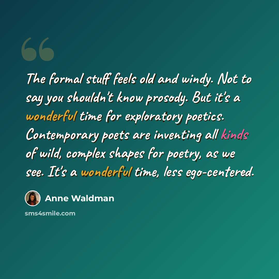 “The formal stuff feels old and windy. Not to say you shouldn't know prosody. But it's a wonderful time for exploratory poetics. Contemporary poets are inventing all kinds of wild, complex shapes for poetry, as we see. It's a wonderful time, less ego-centered.” quote by Anne Waldman