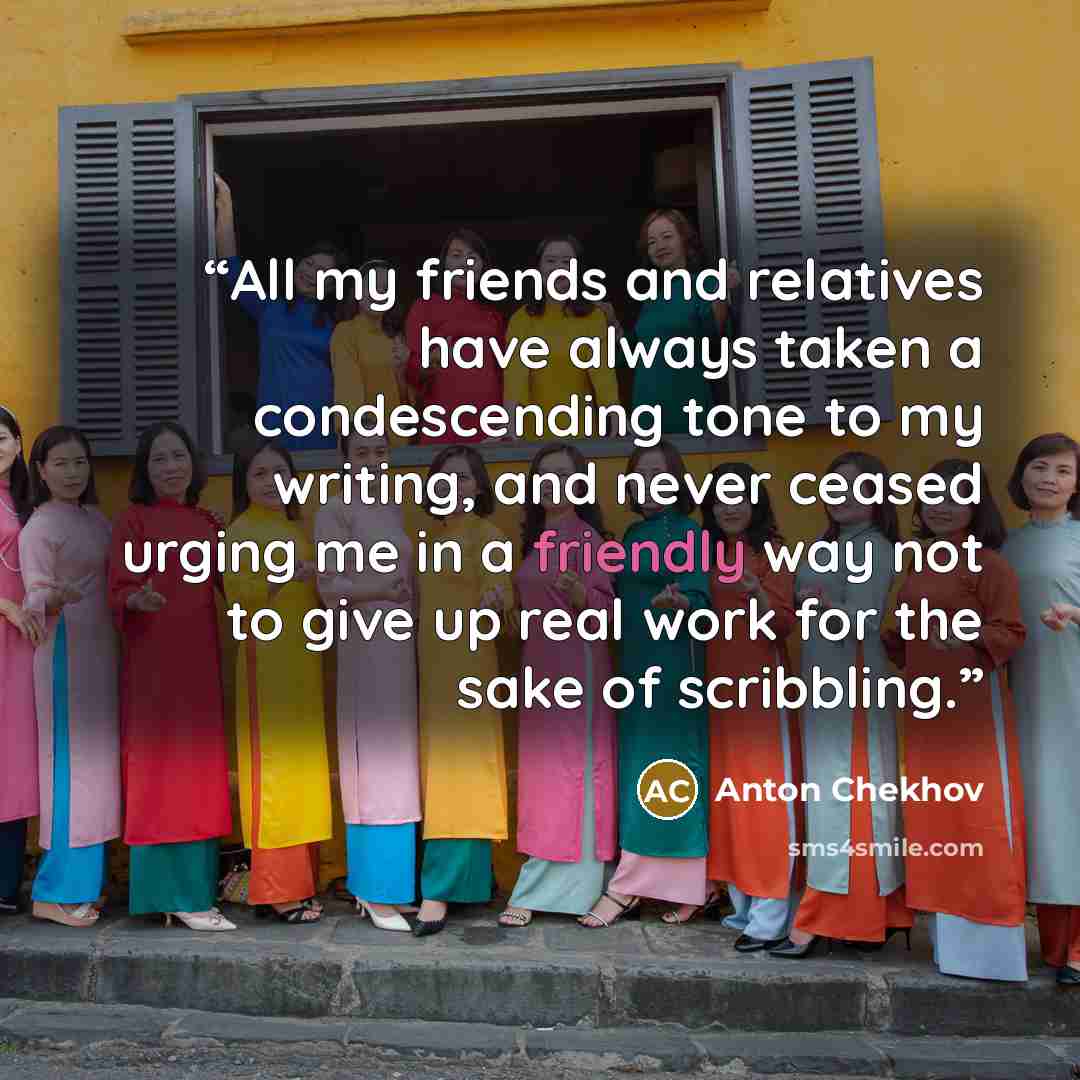 “All my friends and relatives have always taken a condescending tone to my writing, and never ceased urging me in a friendly way not to give up real work for the sake of scribbling.” quote by Anton Chekhov