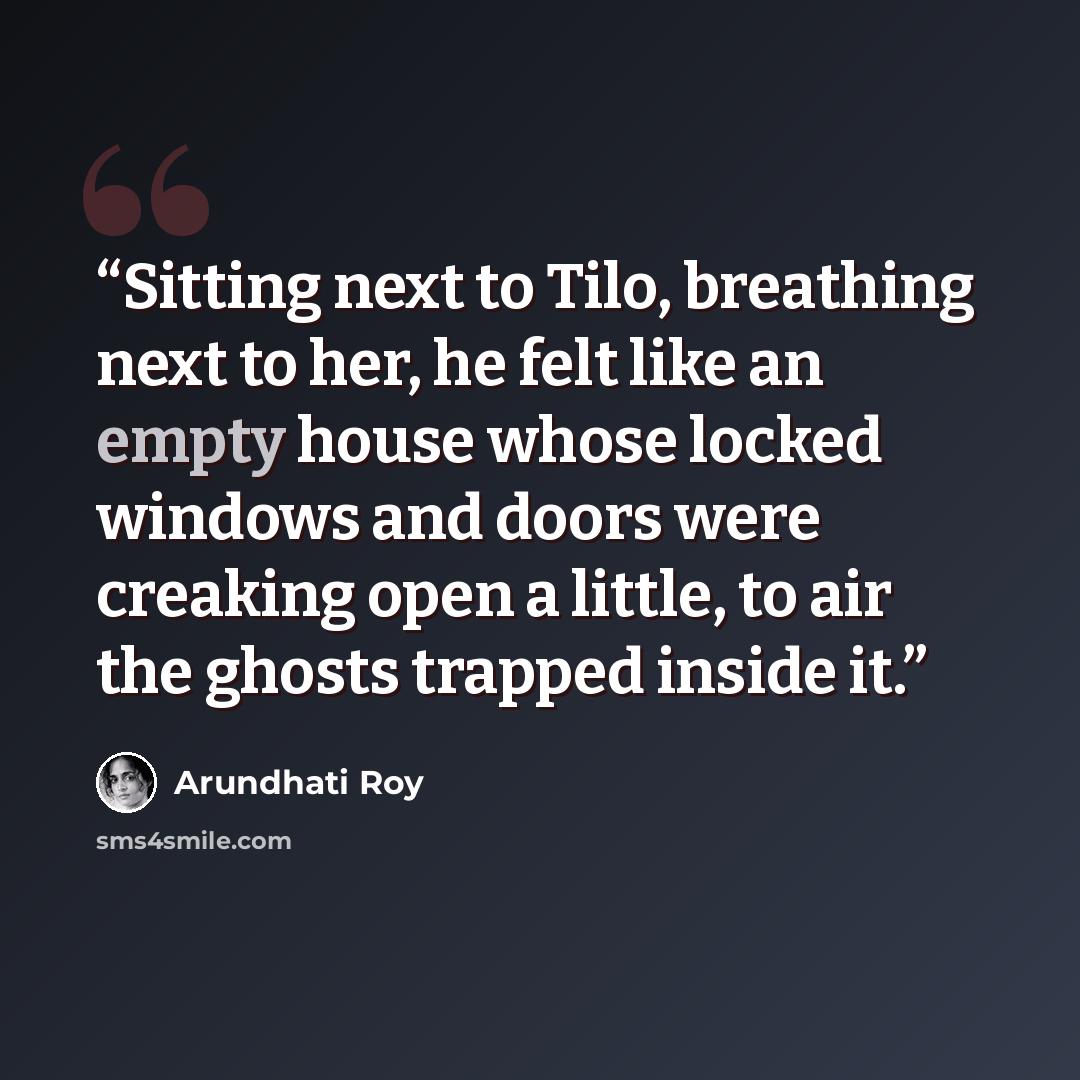 “Sitting next to Tilo, breathing next to her, he felt like an empty house whose locked windows and doors were creaking open a little, to air the ghosts trapped inside it.” quote by Arundhati Roy