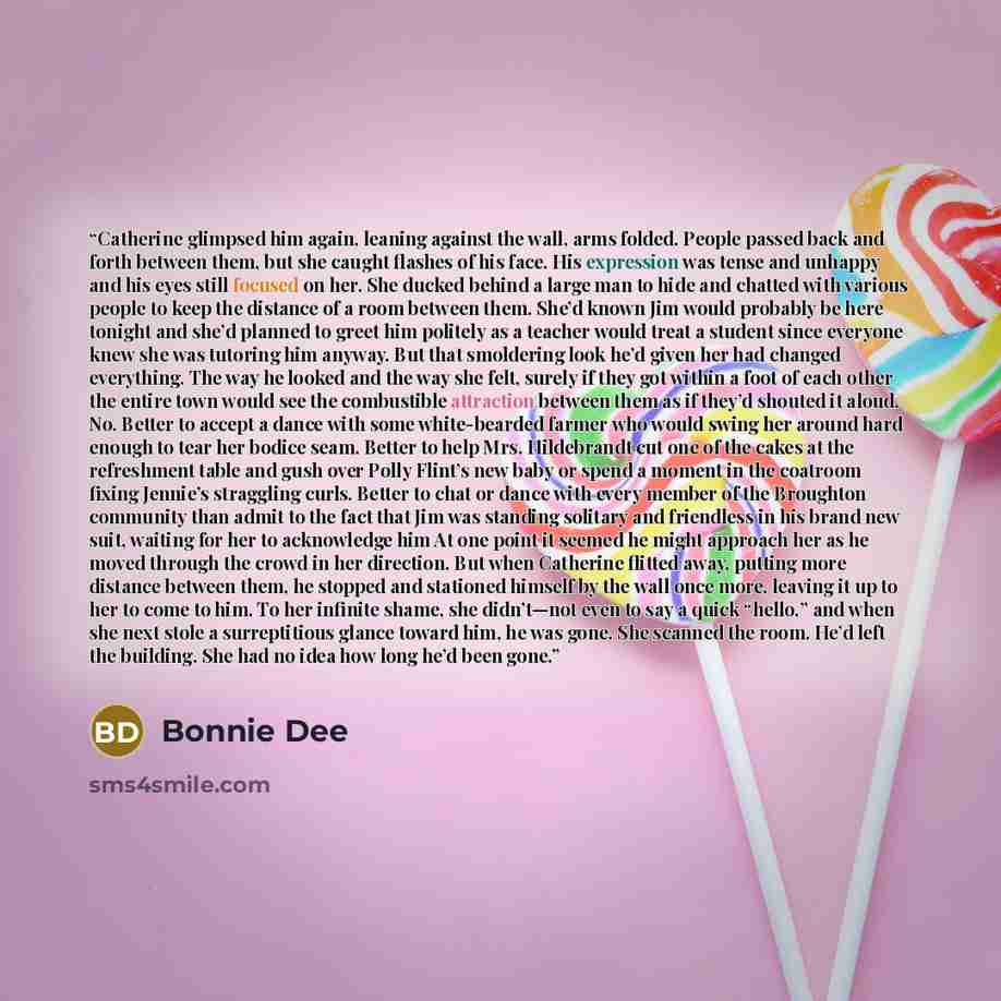 “Catherine glimpsed him again, leaning against the wall, arms folded. People passed back and forth between them, but she caught flashes of his face. His expression was tense and unhappy and his eyes still focused on her. She ducked behind a large man to hide and chatted with various people to keep…” quote by Bonnie Dee