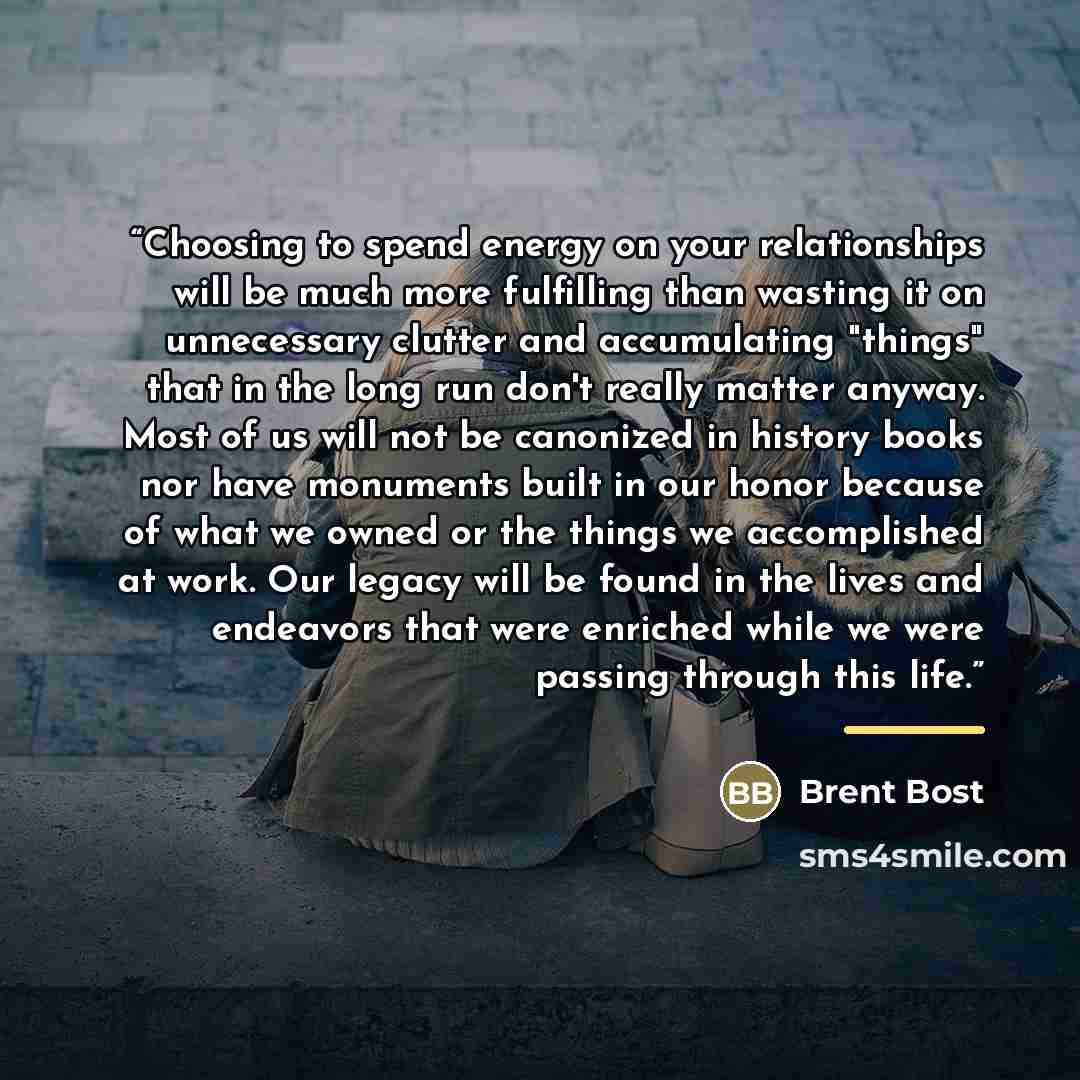“Choosing to spend energy on your relationships will be much more fulfilling than wasting it on unnecessary clutter and accumulating "things" that in the long run don't really matter anyway. Most of us will not be canonized in history books nor have monuments built in our honor because of what we…” quote by Brent Bost