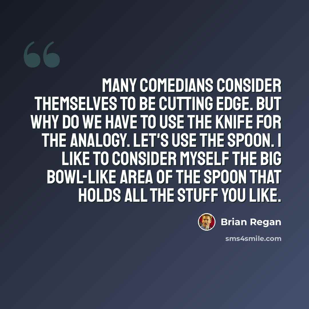 “Many comedians consider themselves to be cutting edge. But why do we have to use the knife for the analogy. Let's use the spoon. I like to consider myself the big bowl-like area of the spoon that holds all the stuff you like.” quote by Brian Regan