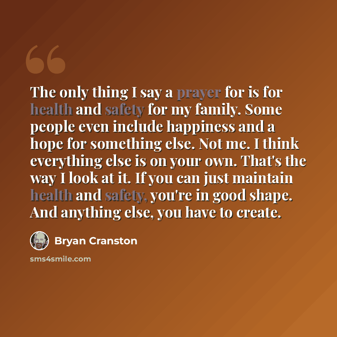 “The only thing I say a prayer for is for health and safety for my family. Some people even include happiness and a hope for something else. Not me. I think everything else is on your own. That's the way I look at it. If you can just maintain health and safety, you're in good shape. And anything…” quote by Bryan Cranston