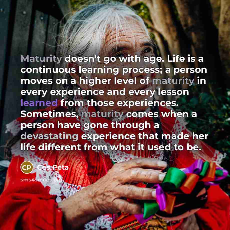 “Maturity doesn't go with age. Life is a continuous learning process; a person moves on a higher level of maturity in every experience and every lesson learned from those experiences. Sometimes, maturity comes when a person have gone through a devastating experience that made her life different…” quote by Ces Peta