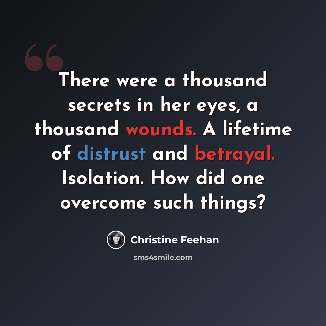 “There were a thousand secrets in her eyes, a thousand wounds. A lifetime of distrust and betrayal. Isolation. How did one overcome such things?” quote by Christine Feehan