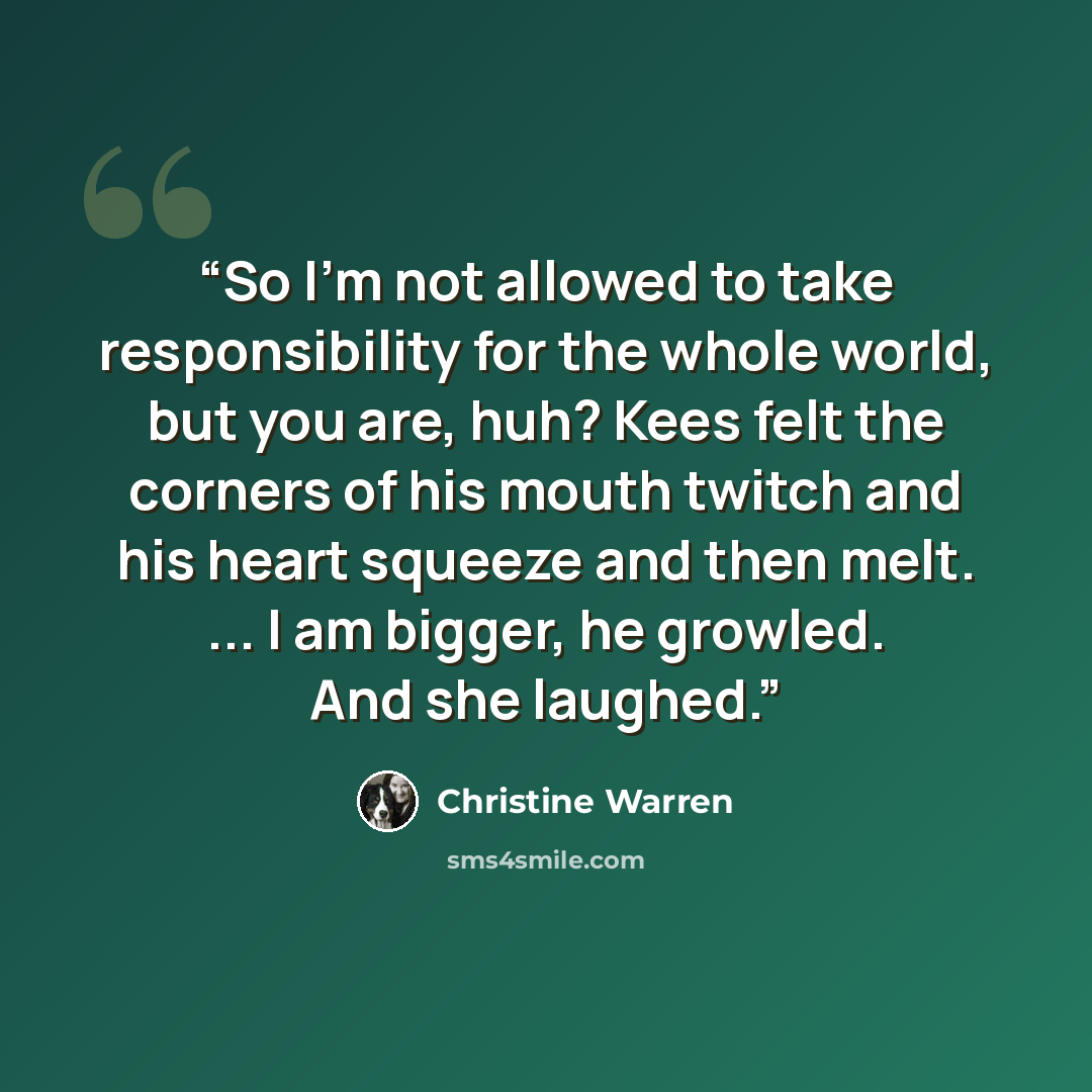 “So I'm not allowed to take responsibility for the whole world, but you are, huh? Kees felt the corners of his mouth twitch and his heart squeeze and then melt. ... I am bigger, he growled. And she laughed.” quote by Christine Warren