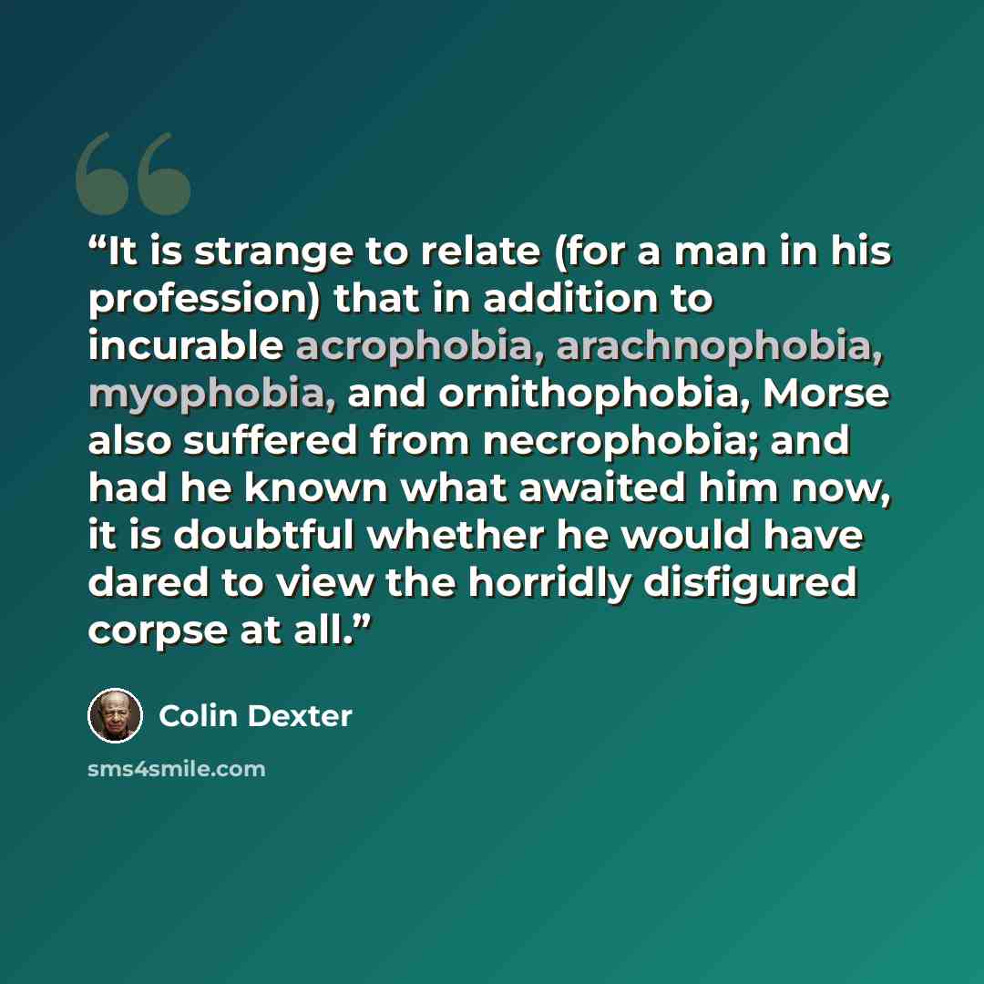 “It is strange to relate (for a man in his profession) that in addition to incurable acrophobia, arachnophobia, myophobia, and ornithophobia, Morse also suffered from necrophobia; and had he known what awaited him now, it is doubtful whether he would have dared to view the horridly disfigured…” quote by Colin Dexter