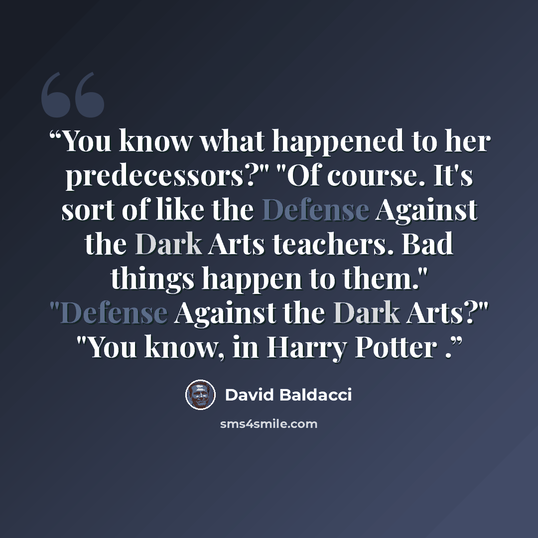 “You know what happened to her predecessors?" "Of course. It's sort of like the Defense Against the Dark Arts teachers. Bad things happen to them." "Defense Against the Dark Arts?" "You know, in Harry Potter .” quote by David Baldacci