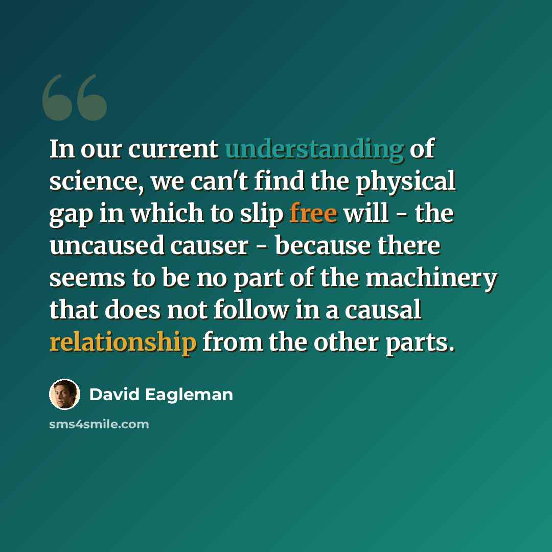 “In our current understanding of science, we can't find the physical gap in which to slip free will - the uncaused causer - because there seems to be no part of the machinery that does not follow in a causal relationship from the other parts.” quote by David Eagleman
