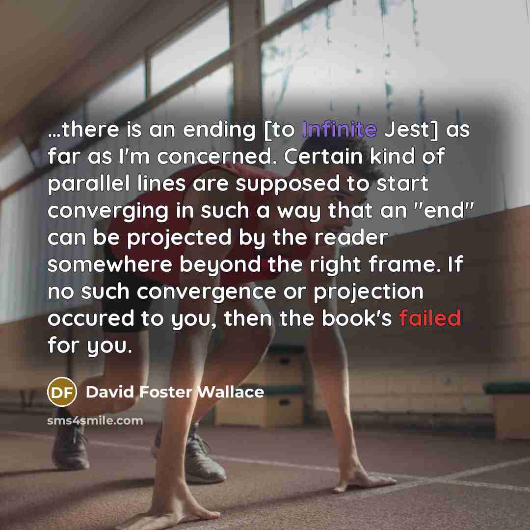 “…there is an ending [to Infinite Jest] as far as I'm concerned. Certain kind of parallel lines are supposed to start converging in such a way that an "end" can be projected by the reader somewhere beyond the right frame. If no such convergence or projection occured to you, then the book's failed…” quote by David Foster Wallace