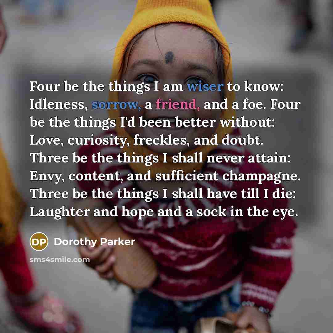 “Four be the things I am wiser to know: Idleness, sorrow, a friend, and a foe. Four be the things I'd been better without: Love, curiosity, freckles, and doubt. Three be the things I shall never attain: Envy, content, and sufficient champagne. Three be the things I shall have till I die: Laughter…” quote by Dorothy Parker