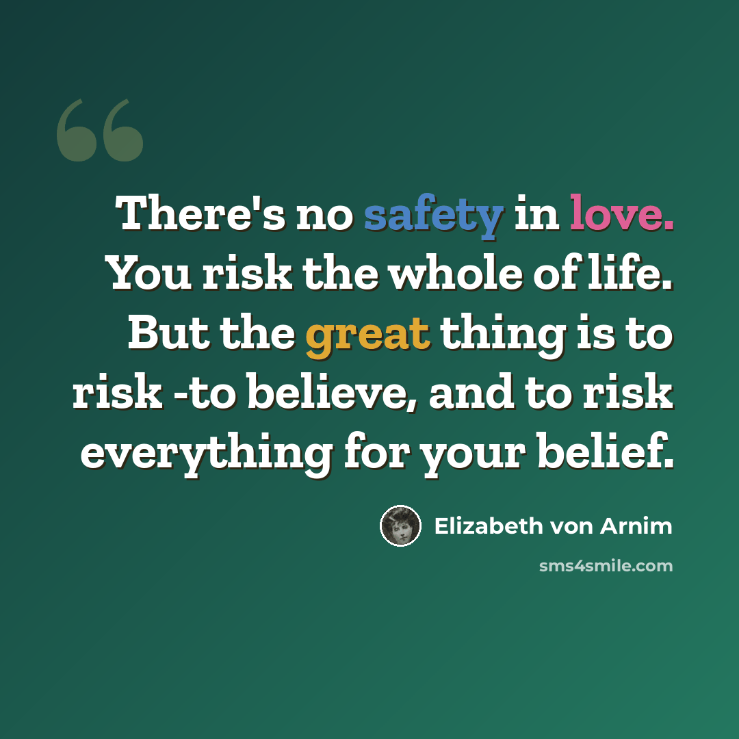 “There's no safety in love. You risk the whole of life. But the great thing is to risk -to believe, and to risk everything for your belief.” quote by Elizabeth von Arnim