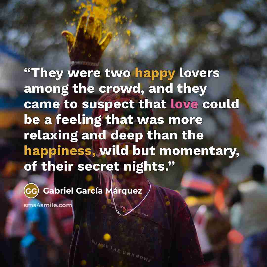 “They were two happy lovers among the crowd, and they came to suspect that love could be a feeling that was more relaxing and deep than the happiness, wild but momentary, of their secret nights.” quote by Gabriel García Márquez