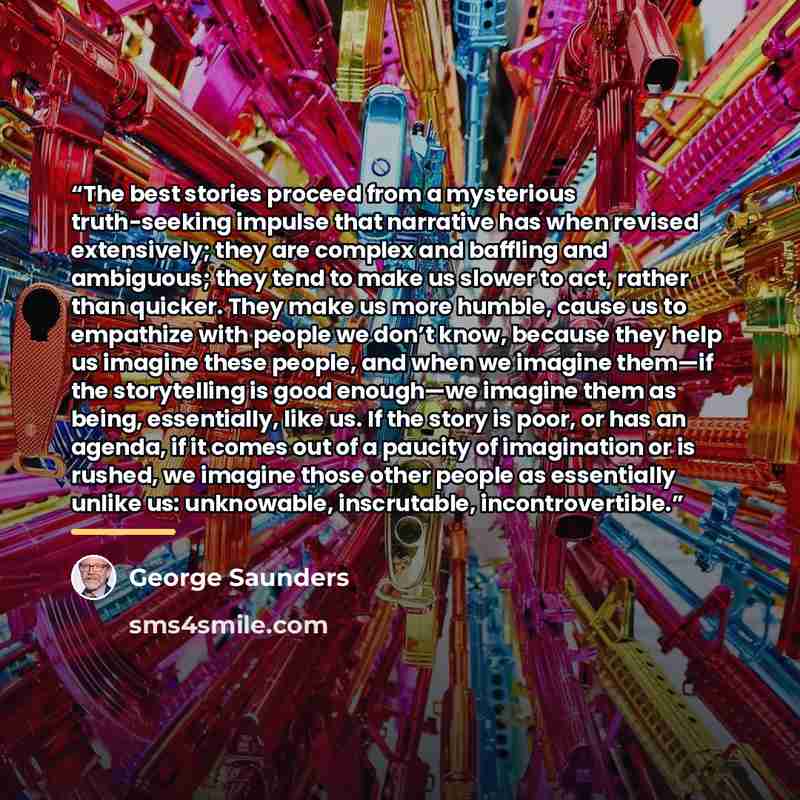 “The best stories proceed from a mysterious truth-seeking impulse that narrative has when revised extensively; they are complex and baffling and ambiguous; they tend to make us slower to act, rather than quicker. They make us more humble, cause us to empathize with people we don’t know, because…” quote by George Saunders