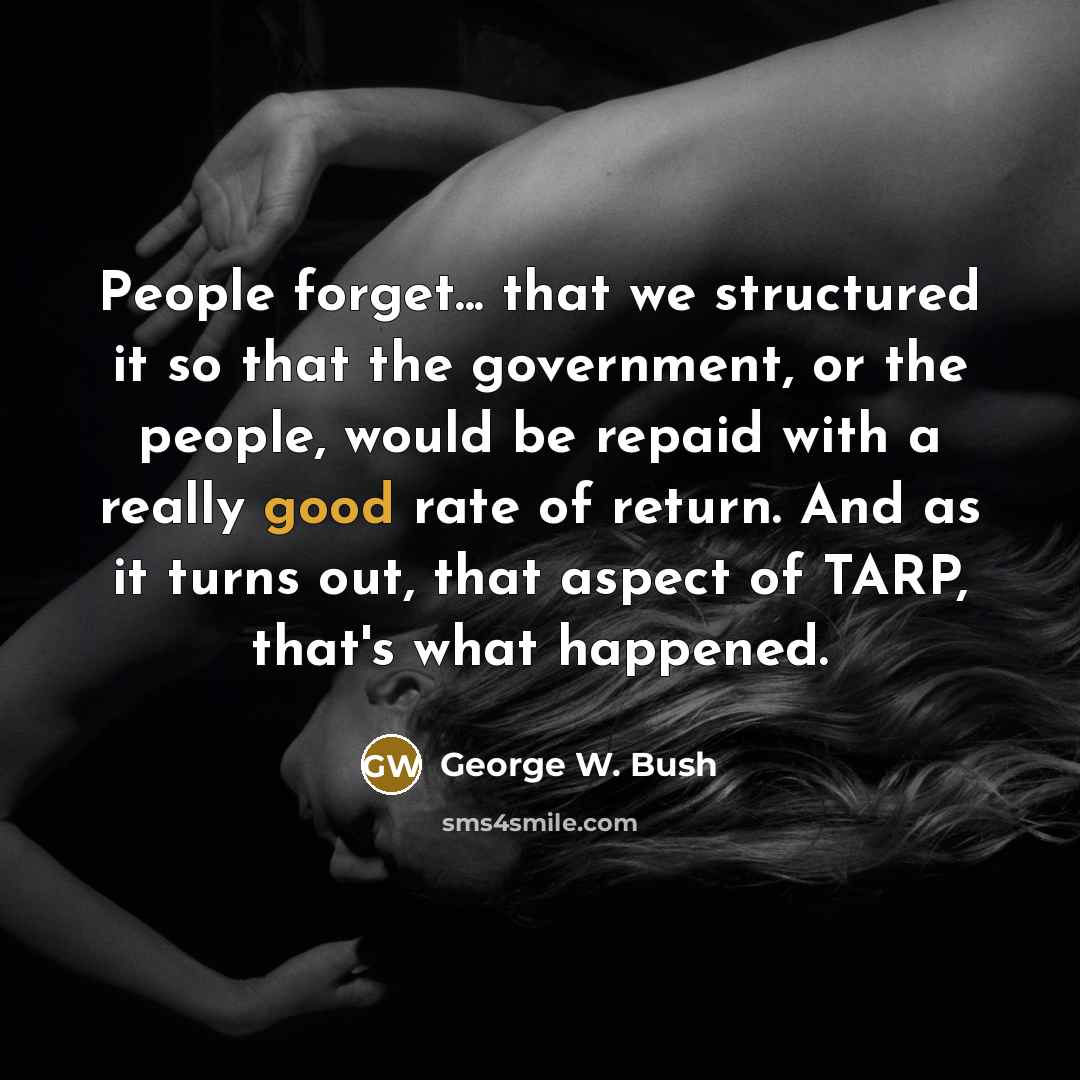 “People forget... that we structured it so that the government, or the people, would be repaid with a really good rate of return. And as it turns out, that aspect of TARP, that's what happened.” quote by George W. Bush