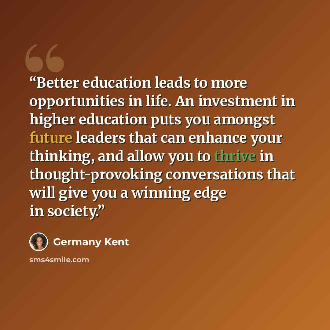 “Better education leads to more opportunities in life. An investment in higher education puts you amongst future leaders that can enhance your thinking, and allow you to thrive in thought-provoking conversations that will give you a winning edge in society.” quote by Germany Kent