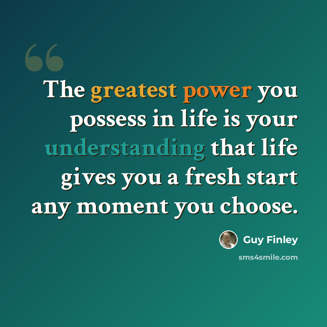 “The greatest power you possess in life is your understanding that life gives you a fresh start any moment you choose.” quote by Guy Finley