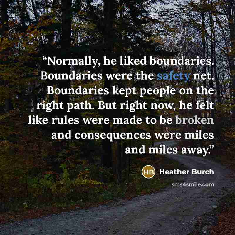 “Normally, he liked boundaries. Boundaries were the safety net. Boundaries kept people on the right path. But right now, he felt like rules were made to be broken and consequences were miles and miles away.” quote by Heather Burch