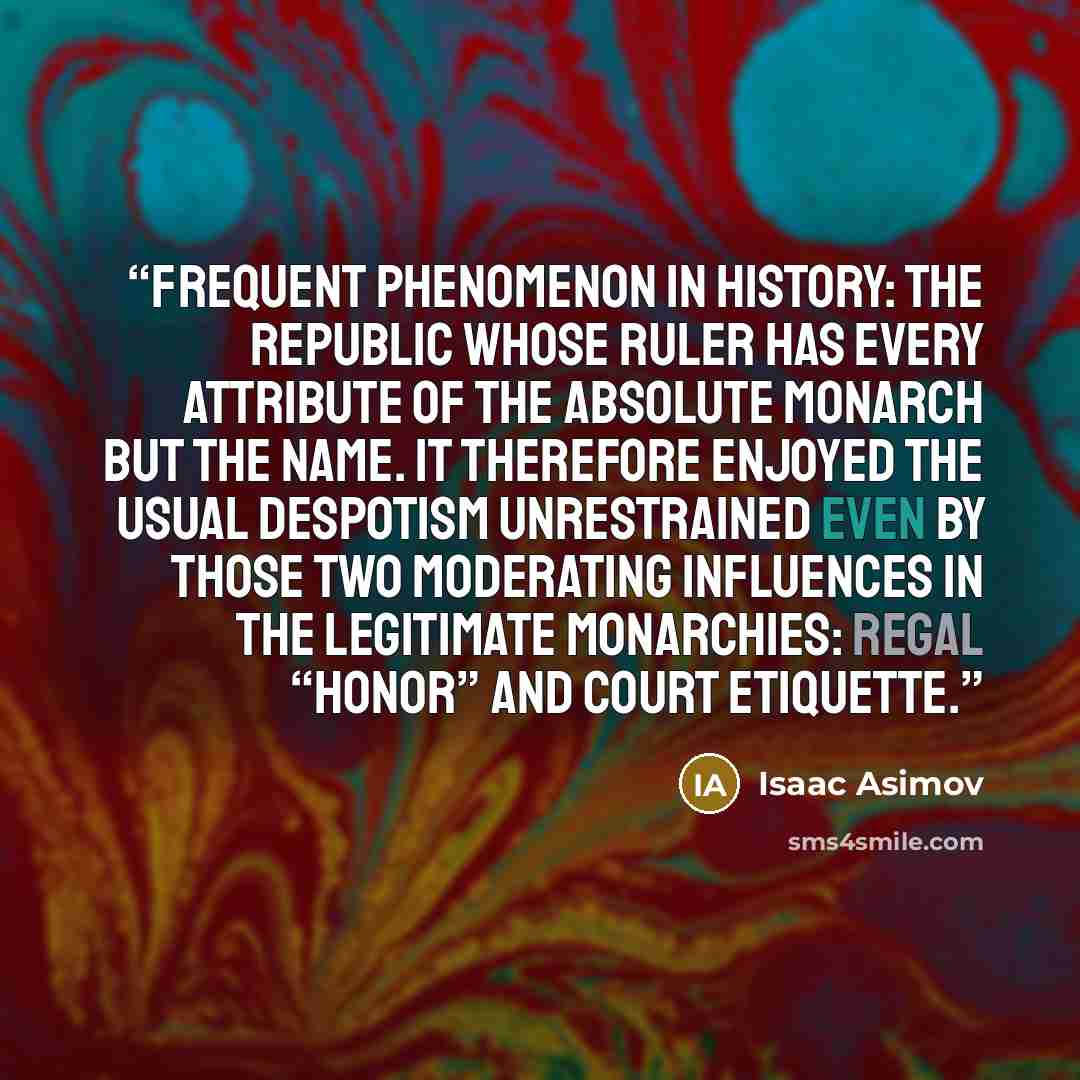 “frequent phenomenon in history: the republic whose ruler has every attribute of the absolute monarch but the name. It therefore enjoyed the usual despotism unrestrained even by those two moderating influences in the legitimate monarchies: regal “honor” and court etiquette.” quote by Isaac Asimov