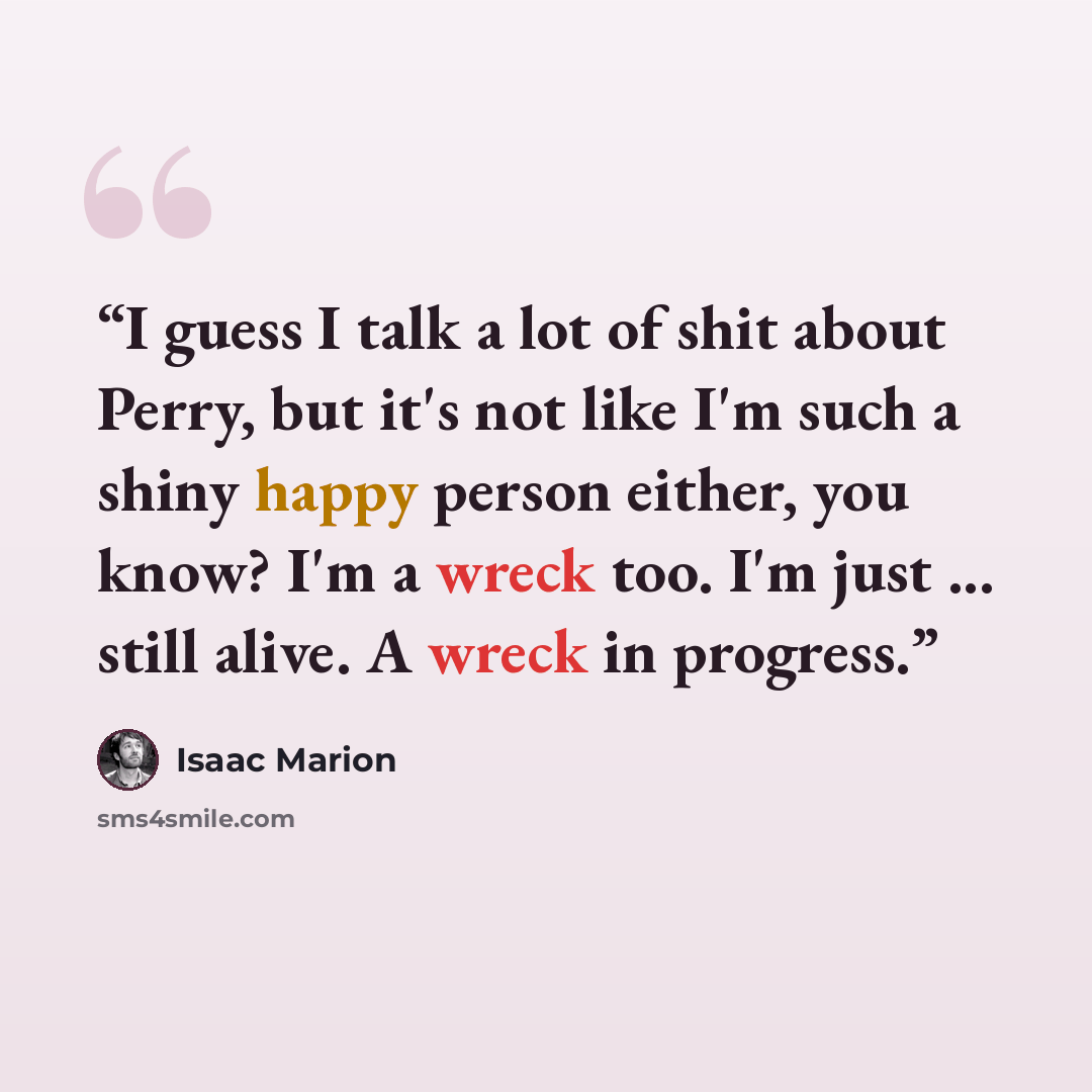 “I guess I talk a lot of shit about Perry, but it's not like I'm such a shiny happy person either, you know? I'm a wreck too. I'm just ... still alive. A wreck in progress.” quote by Isaac Marion