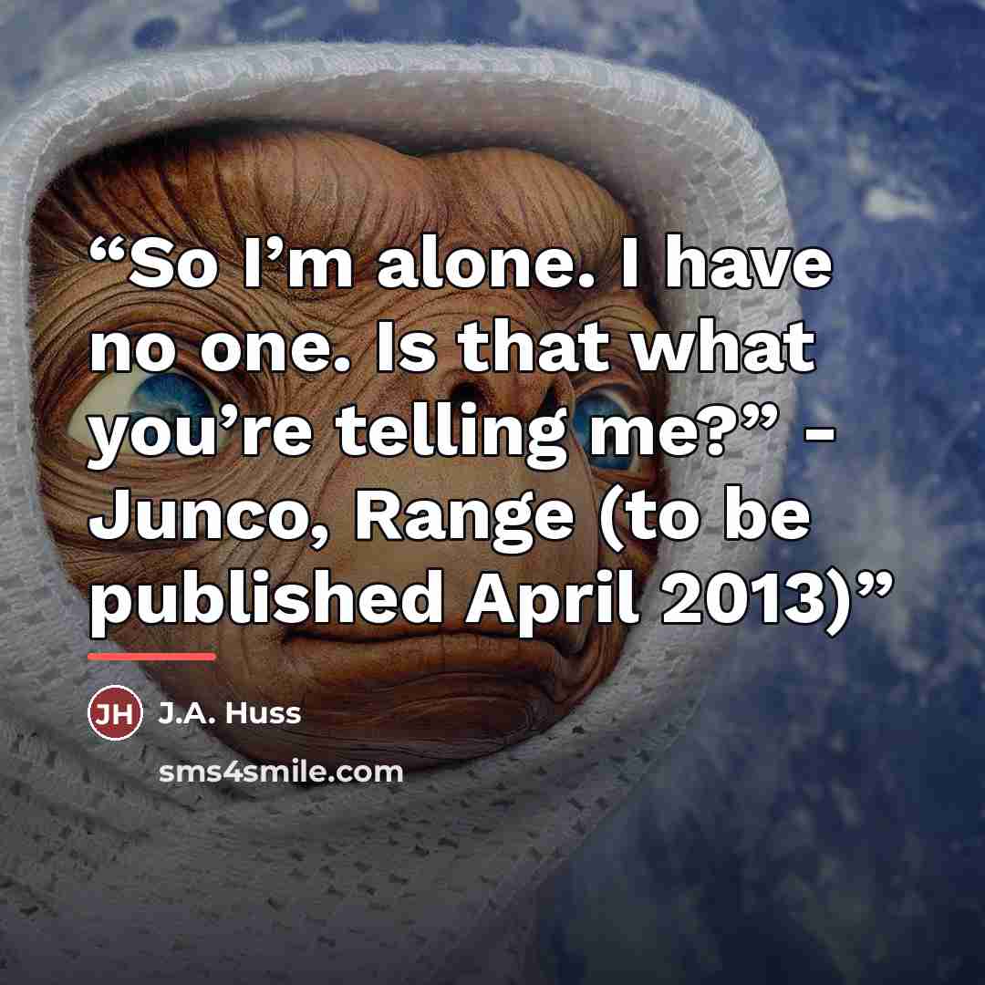 “So I’m alone. I have no one. Is that what you’re telling me?” - Junco, Range (to be published April 2013)” quote by J.A. Huss