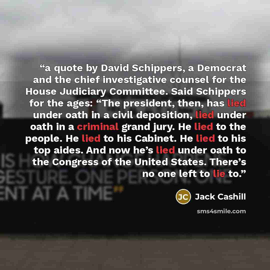 “a quote by David Schippers, a Democrat and the chief investigative counsel for the House Judiciary Committee. Said Schippers for the ages: “The president, then, has lied under oath in a civil deposition, lied under oath in a criminal grand jury. He lied to the people. He lied to his Cabinet. He…” quote by Jack Cashill