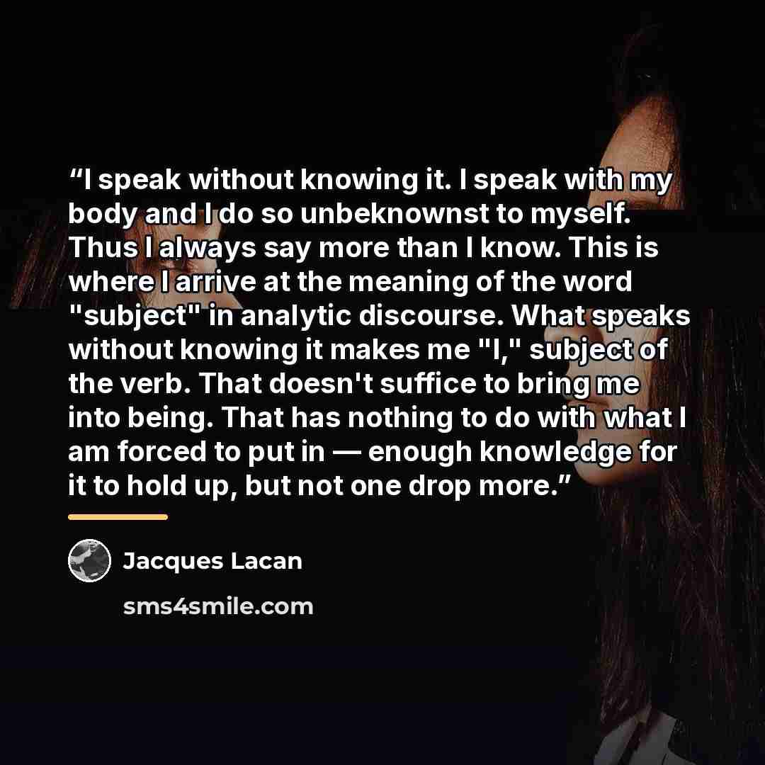 “I speak without knowing it. I speak with my body and I do so unbeknownst to myself. Thus I always say more than I know. This is where I arrive at the meaning of the word "subject" in analytic discourse. What speaks without knowing it makes me "I," subject of the verb. That doesn't suffice to bring…” quote by Jacques Lacan