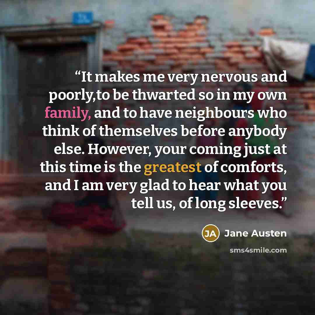 “It makes me very nervous and poorly,to be thwarted so in my own family, and to have neighbours who think of themselves before anybody else. However, your coming just at this time is the greatest of comforts, and I am very glad to hear what you tell us, of long sleeves.” quote by Jane Austen
