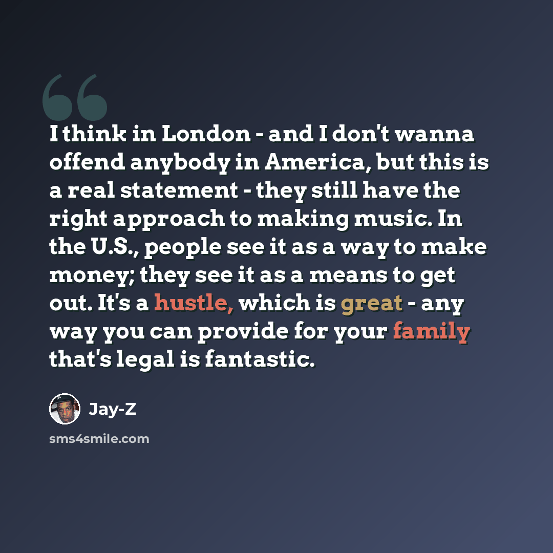 “I think in London - and I don't wanna offend anybody in America, but this is a real statement - they still have the right approach to making music. In the U.S., people see it as a way to make money; they see it as a means to get out. It's a hustle, which is great - any way you can provide for your…” quote by Jay-Z