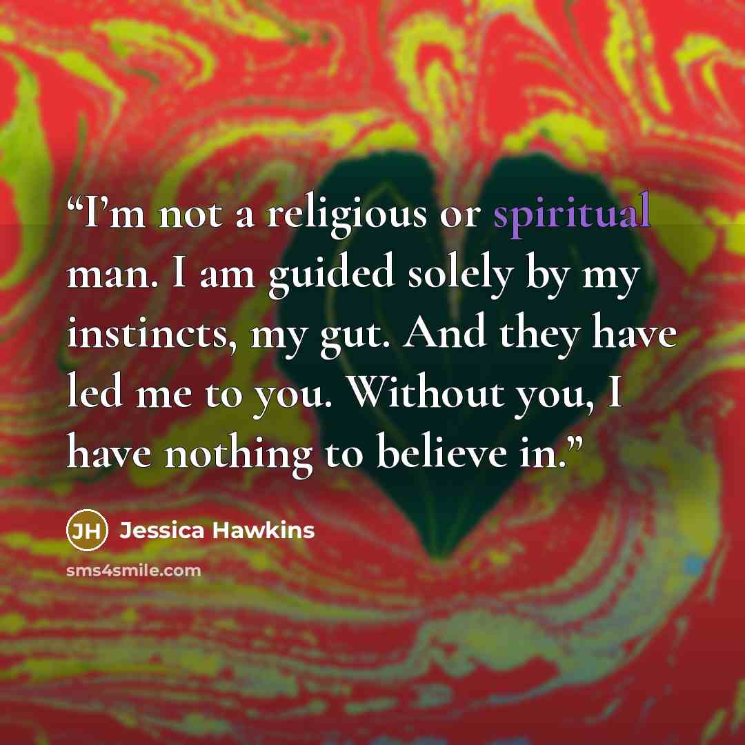 “I’m not a religious or spiritual man. I am guided solely by my instincts, my gut. And they have led me to you. Without you, I have nothing to believe in.” quote by Jessica Hawkins