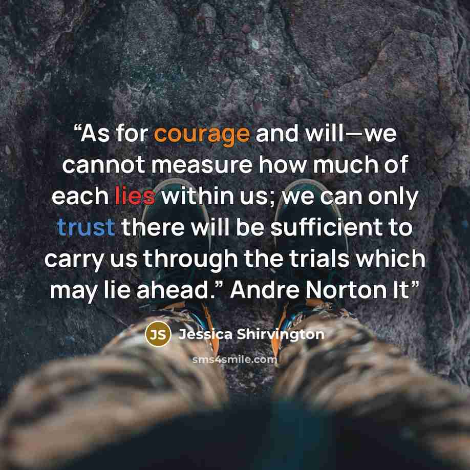 “As for courage and will—we cannot measure how much of each lies within us; we can only trust there will be sufficient to carry us through the trials which may lie ahead.” Andre Norton It” quote by Jessica Shirvington
