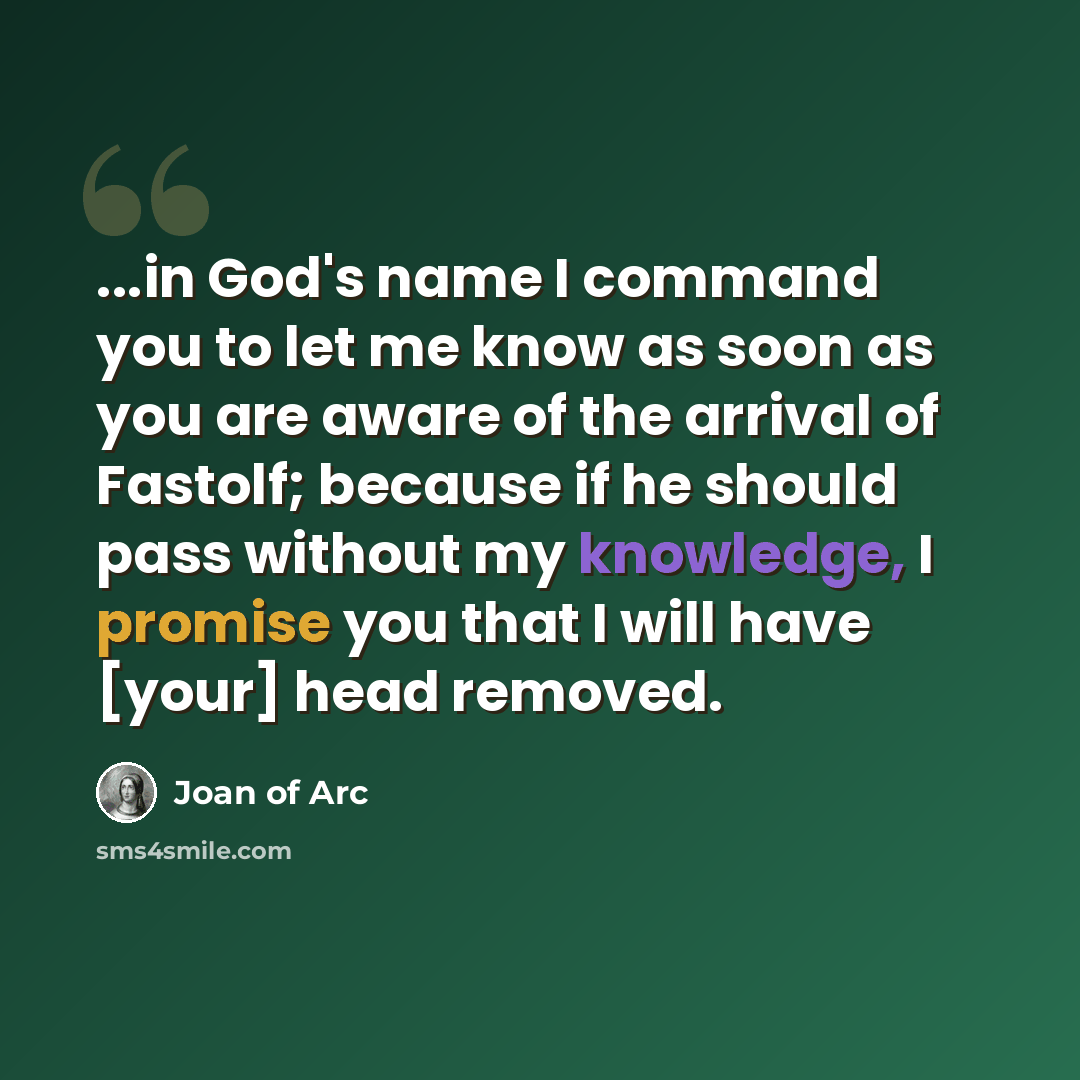 “...in God's name I command you to let me know as soon as you are aware of the arrival of Fastolf; because if he should pass without my knowledge, I promise you that I will have [your] head removed.” quote by Joan Of Arc