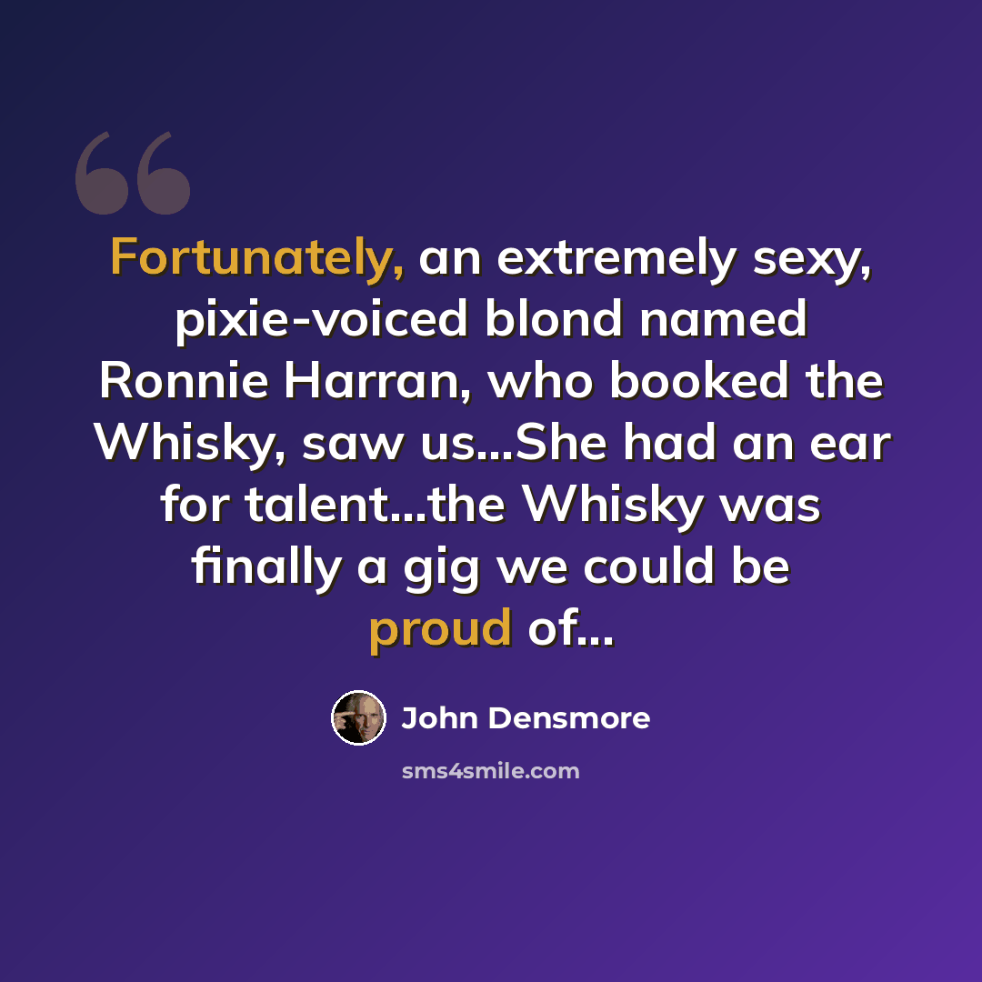 “Fortunately, an extremely sexy, pixie-voiced blond named Ronnie Harran, who booked the Whisky, saw us...She had an ear for talent...the Whisky was finally a gig we could be proud of...” quote by John Densmore