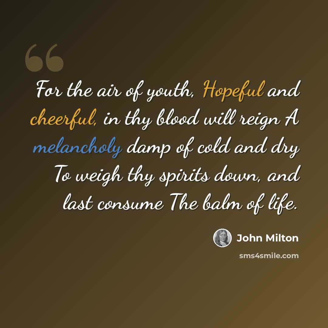 “For the air of youth, Hopeful and cheerful, in thy blood will reign A melancholy damp of cold and dry To weigh thy spirits down, and last consume The balm of life.” quote by John Milton