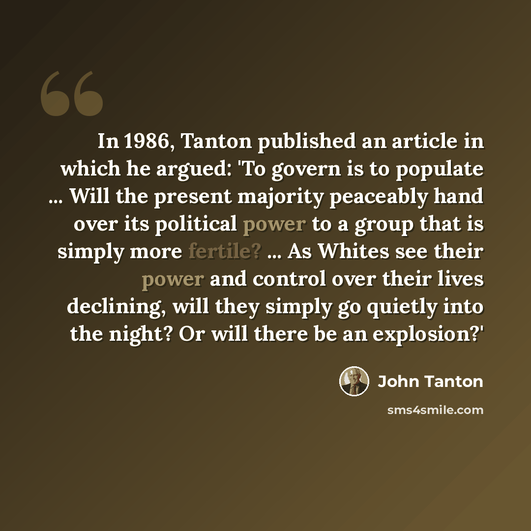 “In 1986, Tanton published an article in which he argued: 'To govern is to populate ... Will the present majority peaceably hand over its political power to a group that is simply more fertile? ... As Whites see their power and control over their lives declining, will they simply go quietly into…” quote by John Tanton