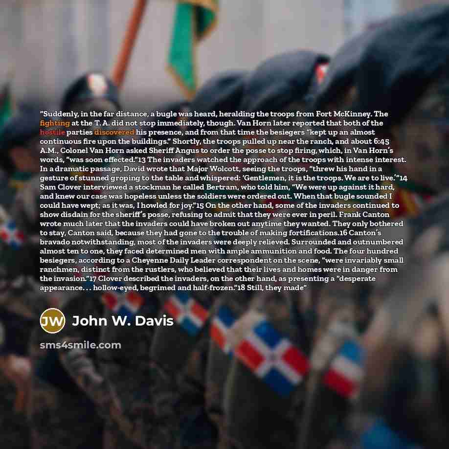 “Suddenly, in the far distance, a bugle was heard, heralding the troops from Fort McKinney. The fighting at the T. A. did not stop immediately, though. Van Horn later reported that both of the hostile parties discovered his presence, and from that time the besiegers “kept up an almost continuous…” quote by John W. Davis